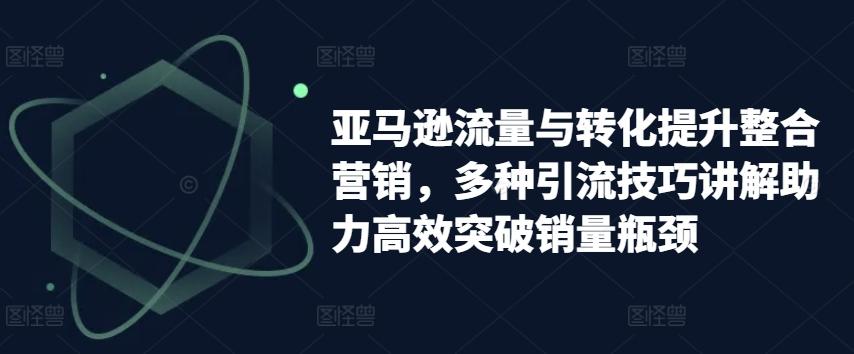 亚马逊流量与转化提升整合营销，多种引流技巧讲解助力高效突破销量瓶颈-卡益网