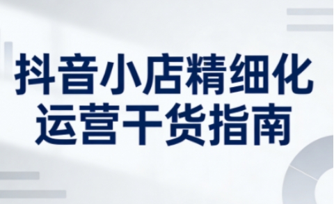 抖音小店精细化运营干货指南新版，助力商家系统提升店铺运营能力(更新26年5月)-卡益网激活码商城