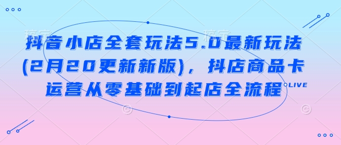 抖音小店全套玩法5.0最新玩法(2月20更新新版)，抖店商品卡运营从零基础到起店全流程-卡益网