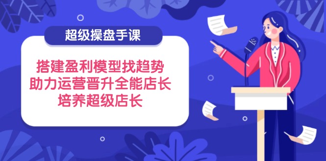 超级操盘手课，搭建盈利模型找趋势，助力运营晋升全能店长，培养超级店长-卡益网