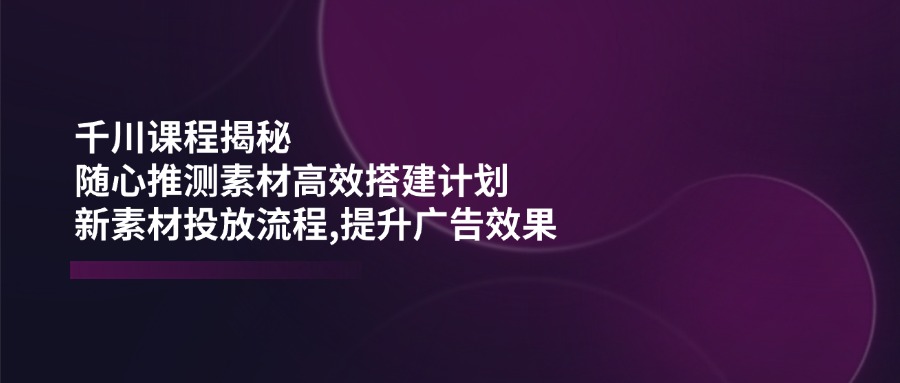 千川课程揭秘：随心推测素材高效搭建计划,新素材投放流程,提升广告效果-卡益网