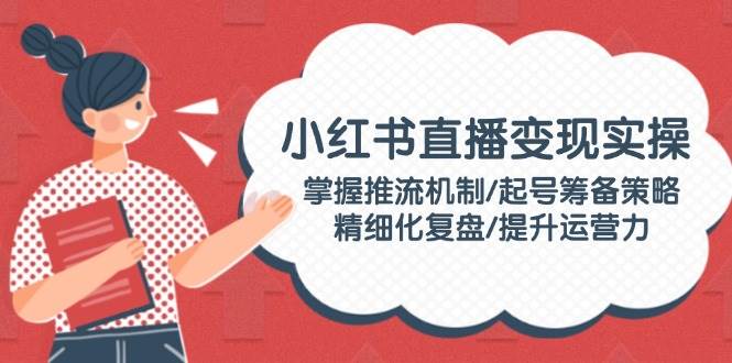 小红书直播变现实操：掌握推流机制/起号筹备策略/精细化复盘/提升运营力-卡益网激活码商城