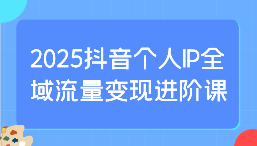 2025抖音个人IP全域流量变现进阶课：选爆品、抖音付费投流、千川投流实操及优化等-卡益网