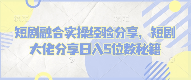 短剧融合实操经验分享，短剧大佬分享日入5位数秘籍-卡益网