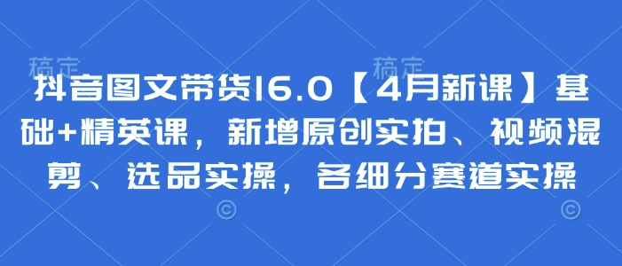 抖音图文带货16.0【4月新课】基础+精英课，新增原创实拍、视频混剪、选品实操，各细分赛道实操-卡益网