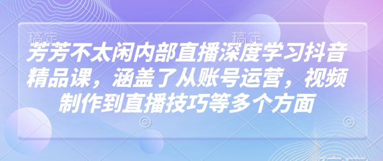 芳芳不太闲内部直播深度学习抖音精品课，涵盖了从账号运营，视频制作到直播技巧等多个方面-卡益网