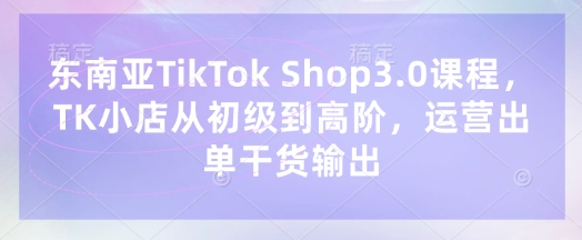 东南亚TikTok Shop3.0课程，TK小店​从初级到高阶，运营出单干货输出-卡益网