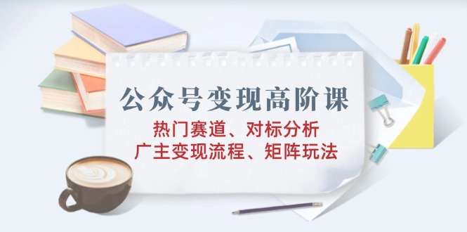 公众号变现高阶课：热门赛道、对标分析、广告主变现流程、矩阵玩法-卡益网