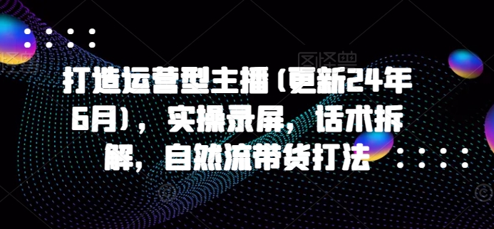 打造运营型主播(更新25年4月)，实操录屏，话术拆解，自然流带货打法-卡益网